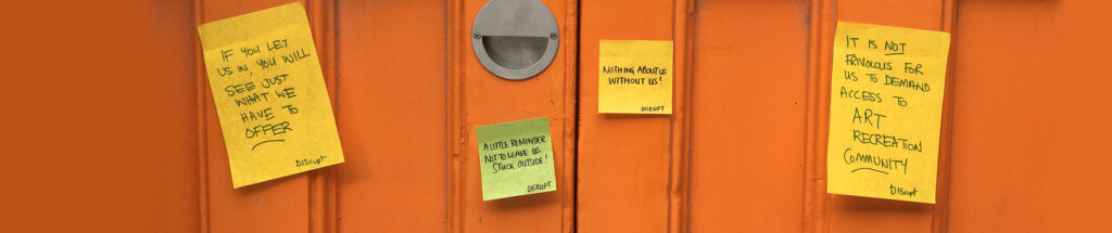 A photo of four post it notes stuck on an orange wooden door. From left to right the post it notes read ‘If you let us in you will see just what we have to offer’, ‘A little reminder not to leave us stuck outside!’, ‘Nothing about us without us!’ And ‘It is not frivolous for us to demand access to art, recreation, community’. They are all signed with ‘DISrupt’